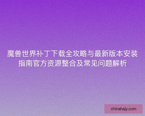 魔兽世界补丁下载全攻略与最新版本安装指南官方资源整合及常见问题解析