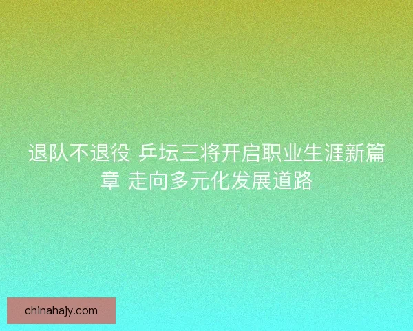 退队不退役 乒坛三将开启职业生涯新篇章 走向多元化发展道路