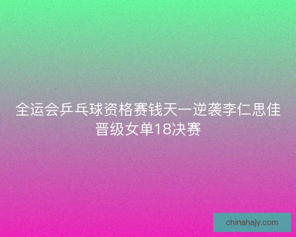 全运会乒乓球资格赛钱天一逆袭李仁思佳晋级女单18决赛
