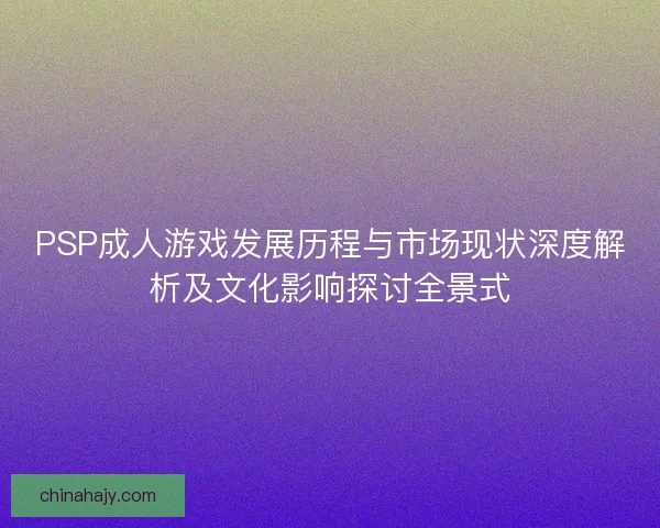 PSP成人游戏发展历程与市场现状深度解析及文化影响探讨全景式