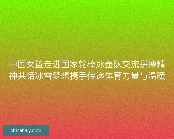 中国女篮走进国家轮椅冰壶队交流拼搏精神共话冰雪梦想携手传递体育力量与温暖