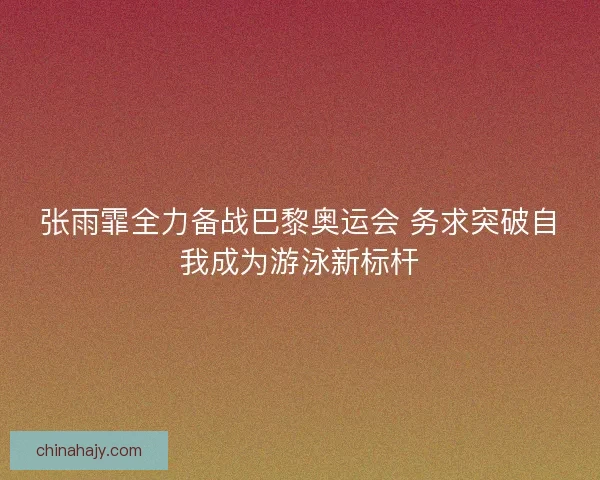 张雨霏全力备战巴黎奥运会 务求突破自我成为游泳新标杆