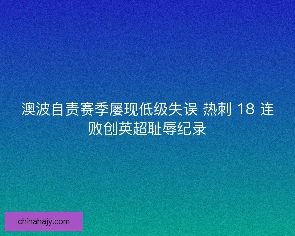 澳波自责赛季屡现低级失误 热刺 18 连败创英超耻辱纪录