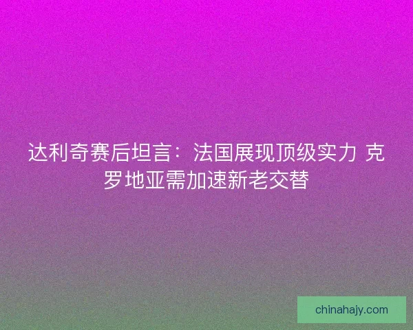 达利奇赛后坦言：法国展现顶级实力 克罗地亚需加速新老交替