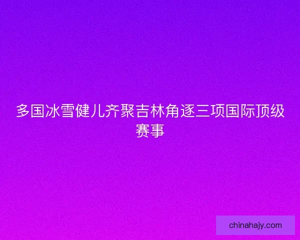 多国冰雪健儿齐聚吉林角逐三项国际顶级赛事