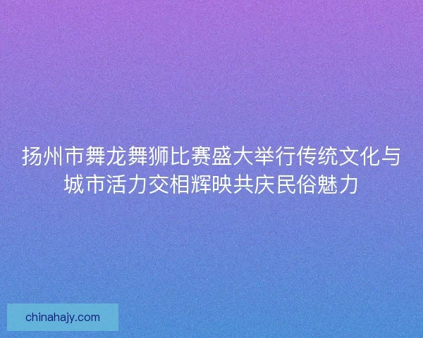 扬州市舞龙舞狮比赛盛大举行传统文化与城市活力交相辉映共庆民俗魅力