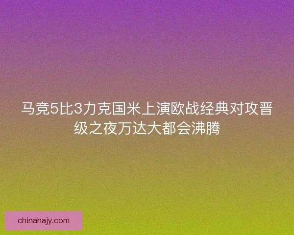 马竞5比3力克国米上演欧战经典对攻晋级之夜万达大都会沸腾