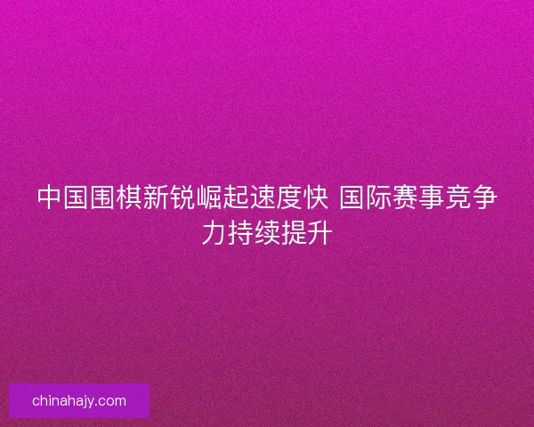 中国围棋新锐崛起速度快 国际赛事竞争力持续提升