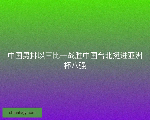 中国男排以三比一战胜中国台北挺进亚洲杯八强 中国男排以三比一战胜中国台北挺进亚洲杯八强