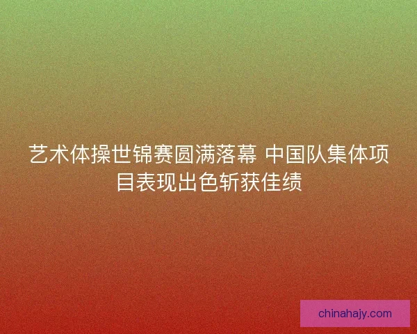 艺术体操世锦赛圆满落幕 中国队集体项目表现出色斩获佳绩 艺术体操世锦赛圆满落幕 中国队集体项目表现出色斩获佳绩