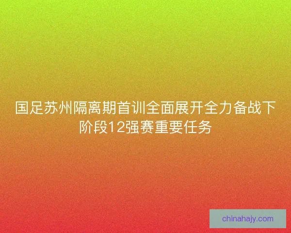 国足苏州隔离期首训全面展开全力备战下阶段12强赛重要任务