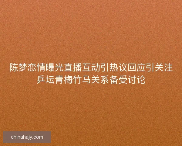 陈梦恋情曝光直播互动引热议回应引关注乒坛青梅竹马关系备受讨论
