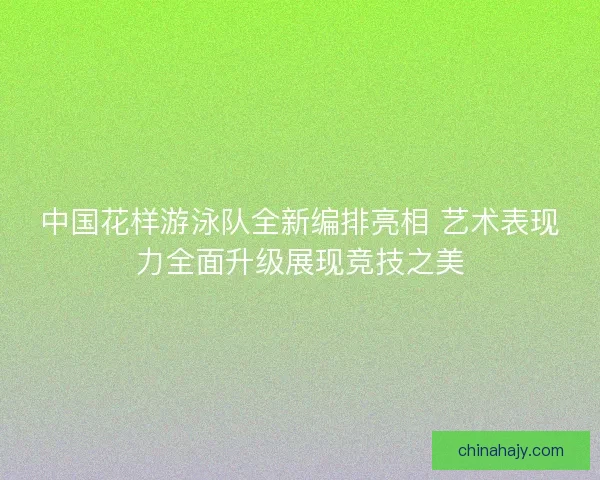 中国花样游泳队全新编排亮相 艺术表现力全面升级展现竞技之美