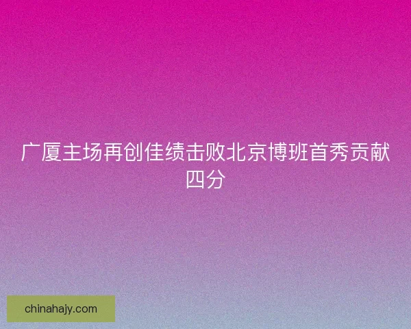 广厦主场再创佳绩击败北京博班首秀贡献四分