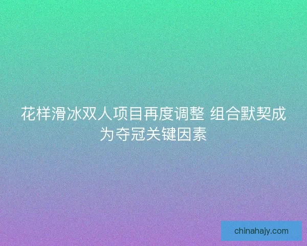花样滑冰双人项目再度调整 组合默契成为夺冠关键因素